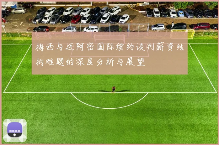 梅西与迈阿密国际续约谈判薪资结构难题的深度分析与展望