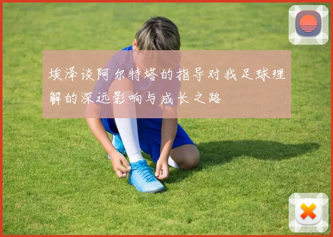 埃泽谈阿尔特塔的指导对我足球理解的深远影响与成长之路