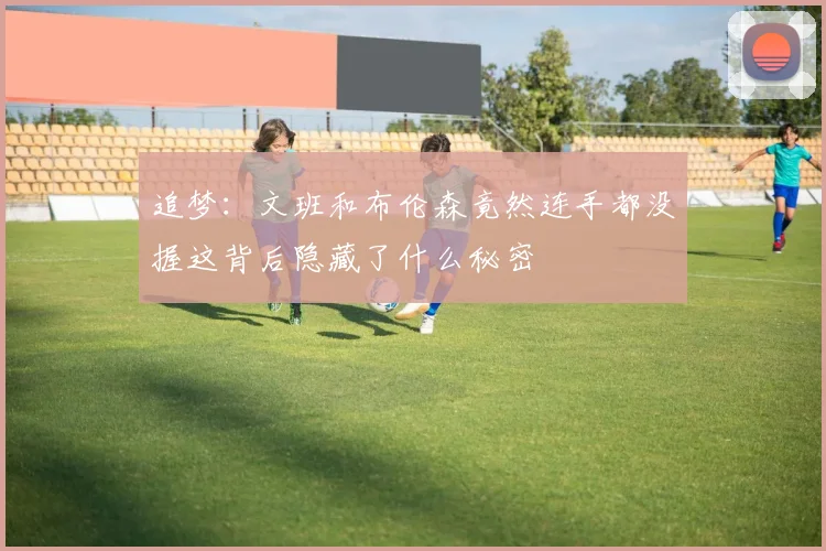 追梦：文班和布伦森竟然连手都没握这背后隐藏了什么秘密