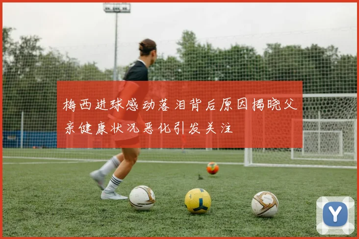 梅西进球感动落泪背后原因揭晓父亲健康状况恶化引发关注