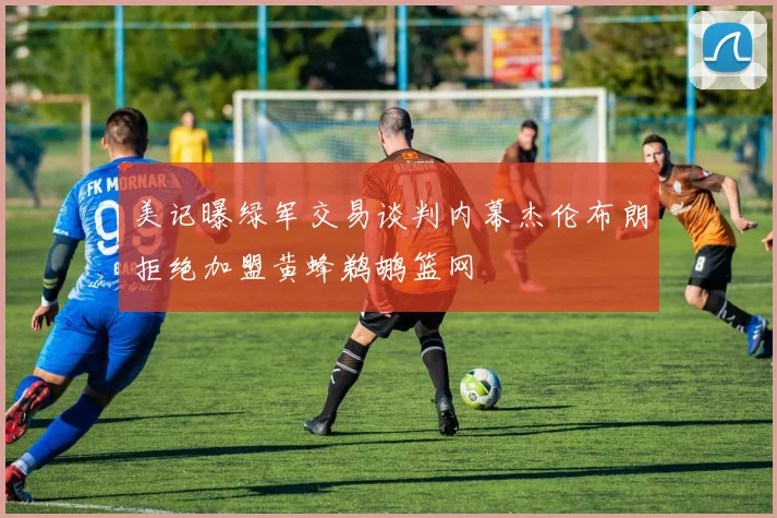 美记曝绿军交易谈判内幕杰伦布朗拒绝加盟黄蜂鹈鹕篮网