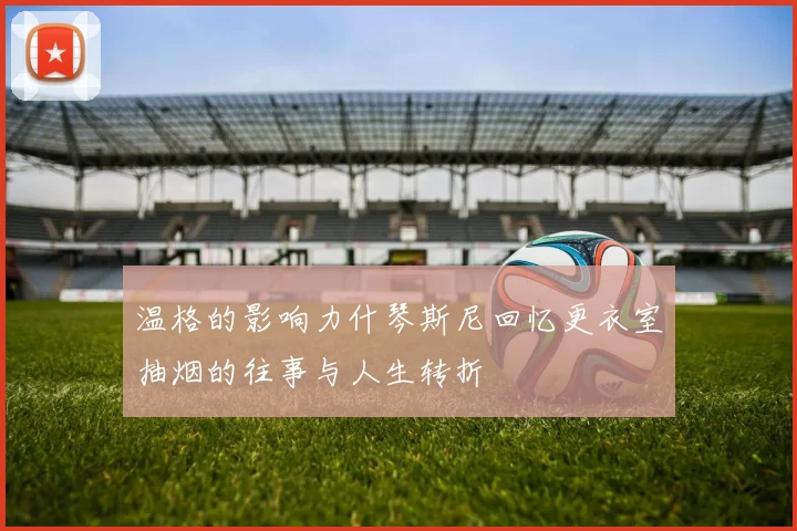 温格的影响力什琴斯尼回忆更衣室抽烟的往事与人生转折
