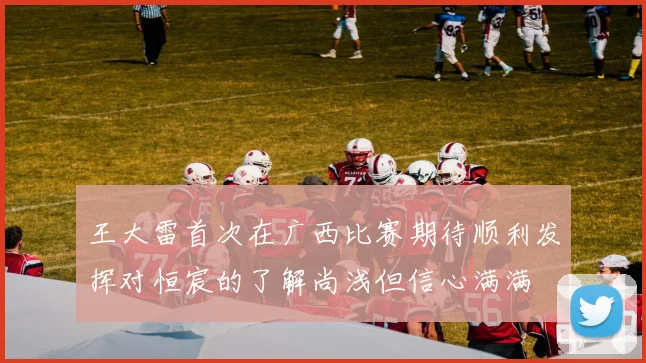王大雷首次在广西比赛期待顺利发挥对恒宸的了解尚浅但信心满满