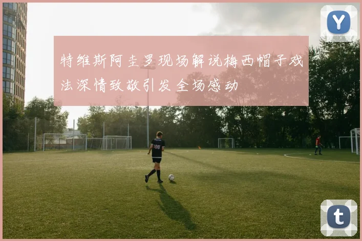 特维斯阿圭罗现场解说梅西帽子戏法深情致敬引发全场感动