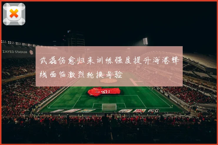 武磊伤愈归来训练强度提升海港锋线面临激烈轮换考验