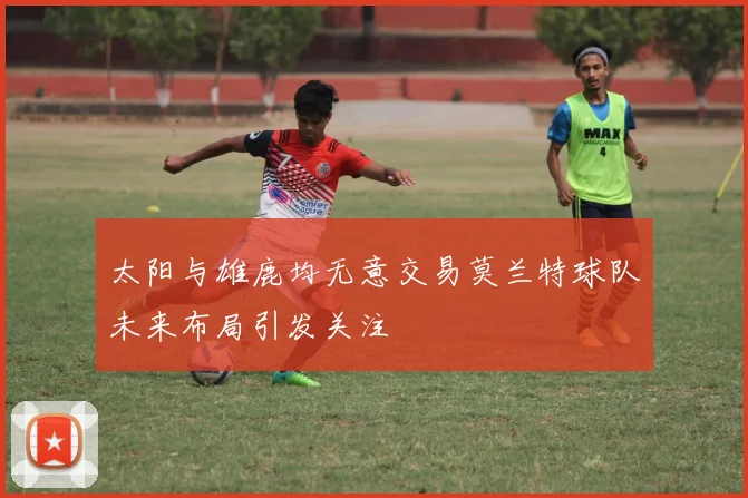 太阳与雄鹿均无意交易莫兰特球队未来布局引发关注