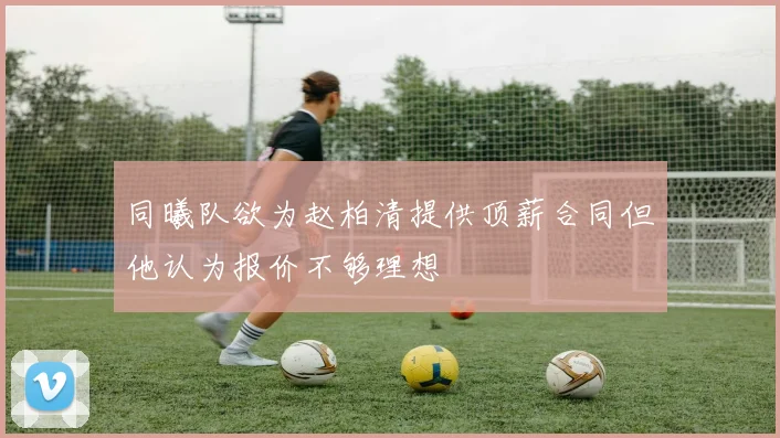 同曦队欲为赵柏清提供顶薪合同但他认为报价不够理想
