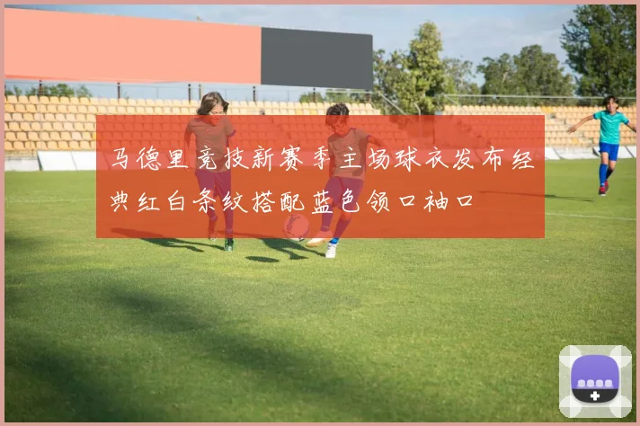 马德里竞技新赛季主场球衣发布经典红白条纹搭配蓝色领口袖口