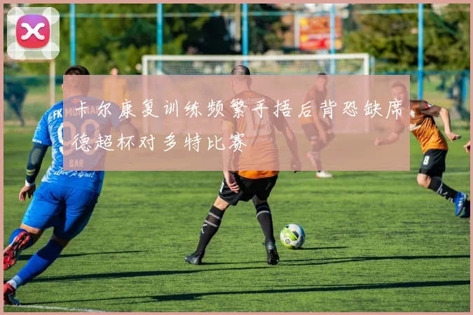 卡尔康复训练频繁手捂后背恐缺席德超杯对多特比赛