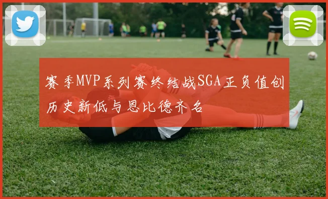 赛季MVP系列赛终结战SGA正负值创历史新低与恩比德齐名