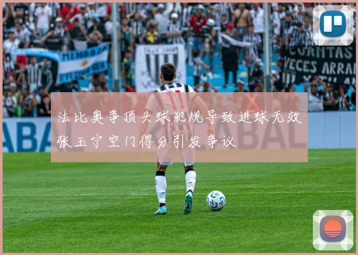 法比奥争顶头球犯规导致进球无效张玉宁空门得分引发争议
