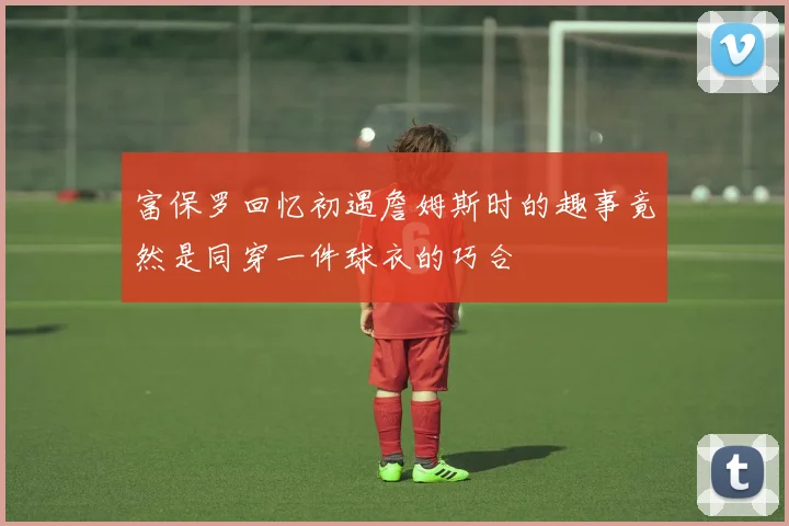 富保罗回忆初遇詹姆斯时的趣事竟然是同穿一件球衣的巧合