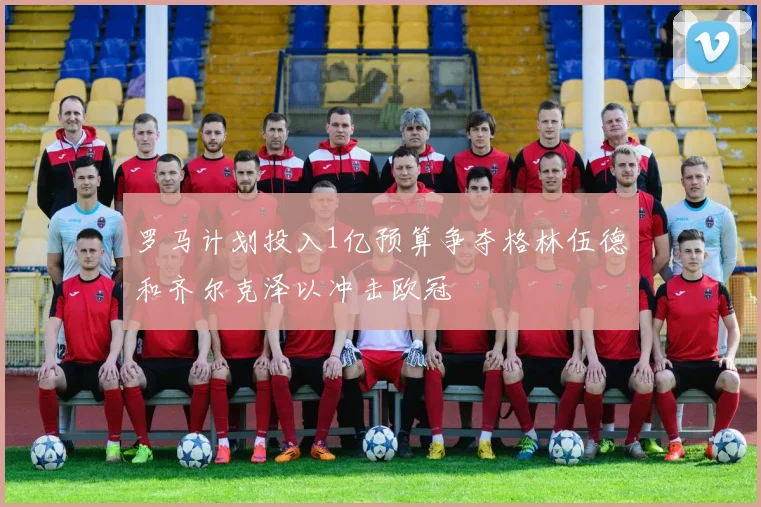 罗马计划投入1亿预算争夺格林伍德和齐尔克泽以冲击欧冠