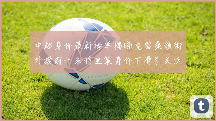 中超身价最新榜单揭晓克雷桑领衔外援前十米特里策身价下滑引关注
