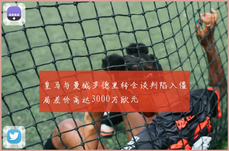皇马与曼城罗德里转会谈判陷入僵局差价高达3000万欧元
