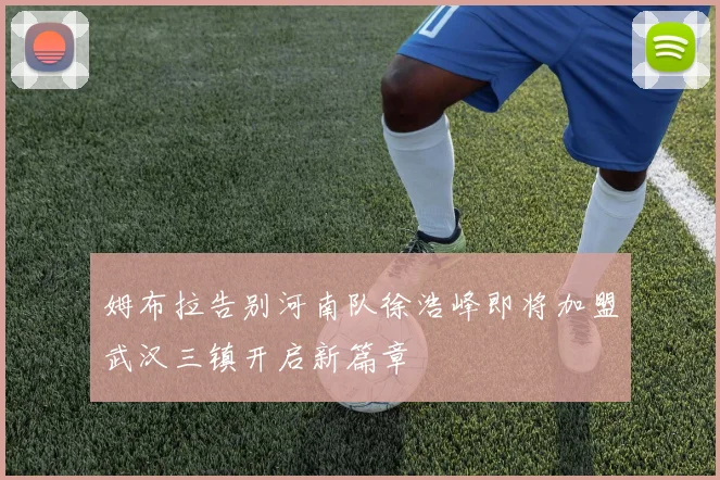 姆布拉告别河南队徐浩峰即将加盟武汉三镇开启新篇章