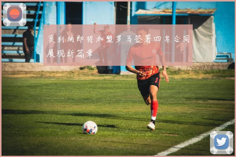 莫利纳即将加盟罗马签署四年合同展现新篇章