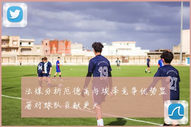 法媒分析厄德高与埃泽竞争优势显著对球队贡献更大
