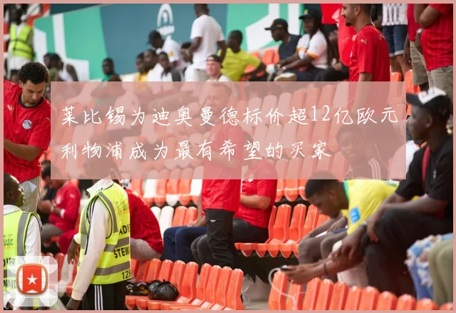 莱比锡为迪奥曼德标价超12亿欧元利物浦成为最有希望的买家