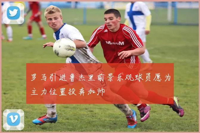 罗马引进鲁杰里前景乐观球员愿为主力位置投奔加帅