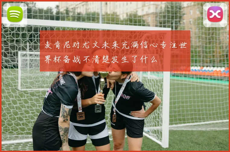 麦肯尼对尤文未来充满信心专注世界杯备战不清楚发生了什么