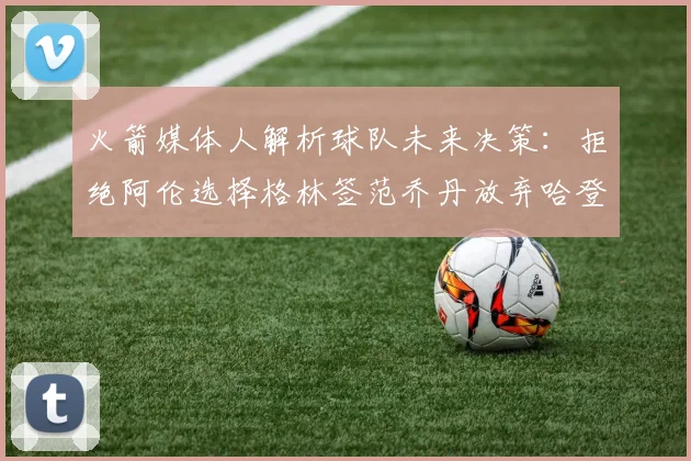 火箭媒体人解析球队未来决策：拒绝阿伦选择格林签范乔丹放弃哈登