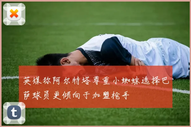 英媒称阿尔特塔尊重小蜘蛛选择巴萨球员更倾向于加盟枪手
