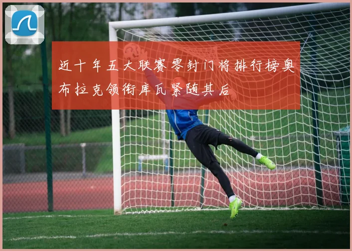 近十年五大联赛零封门将排行榜奥布拉克领衔库瓦紧随其后