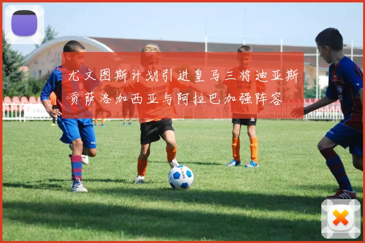 尤文图斯计划引进皇马三将迪亚斯贡萨洛加西亚与阿拉巴加强阵容