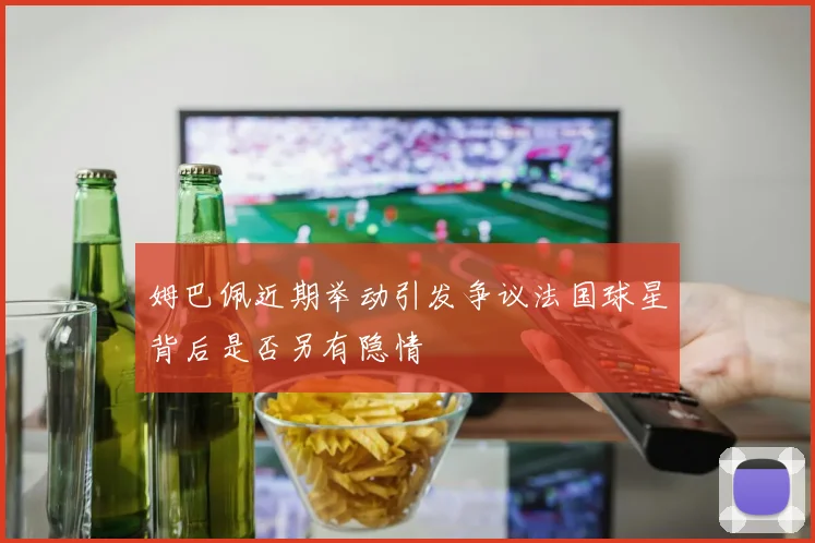 姆巴佩近期举动引发争议法国球星背后是否另有隐情