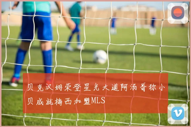 贝克汉姆荣登星光大道阿汤哥称小贝成就梅西加盟MLS