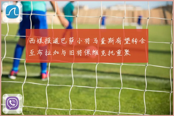 西媒报道巴萨小将马奎斯有望转会至布拉加与旧将保维克托重聚