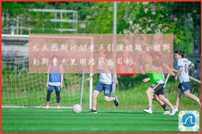 尤文图斯计划重点引援边路小将斯彭斯鲁杰里明格萨成目标