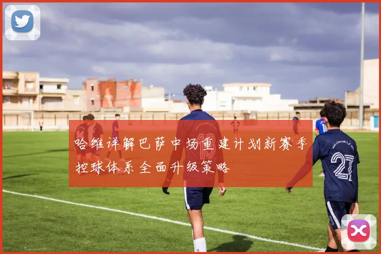 哈维详解巴萨中场重建计划新赛季控球体系全面升级策略