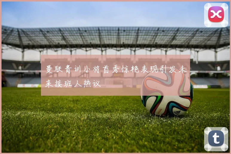曼联青训小将首秀惊艳表现引发未来接班人热议